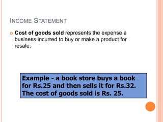 INCOME STATEMENT
 Cost of goods sold represents the expense a
business incurred to buy or make a product for
resale.
Example - a book store buys a book
for Rs.25 and then sells it for Rs.32.
The cost of goods sold is Rs. 25.
 