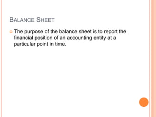 BALANCE SHEET
 The purpose of the balance sheet is to report the
financial position of an accounting entity at a
particular point in time.
 