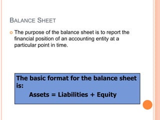 BALANCE SHEET
 The purpose of the balance sheet is to report the
financial position of an accounting entity at a
particular point in time.
The basic format for the balance sheet
is:
Assets = Liabilities + Equity
 