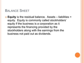 BALANCE SHEET
 Equity is the residual balance. Assets – liabilities =
equity. Equity is commonly called stockholders’
equity if the business is a corporation as it
represents the financing provided by the
stockholders along with the earnings from the
business not paid out as dividends.
 