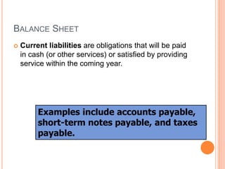 BALANCE SHEET
 Current liabilities are obligations that will be paid
in cash (or other services) or satisfied by providing
service within the coming year.
Examples include accounts payable,
short-term notes payable, and taxes
payable.
 