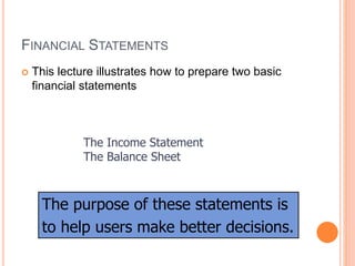 FINANCIAL STATEMENTS
 This lecture illustrates how to prepare two basic
financial statements
The Income Statement
The Balance Sheet
The purpose of these statements is
to help users make better decisions.
 