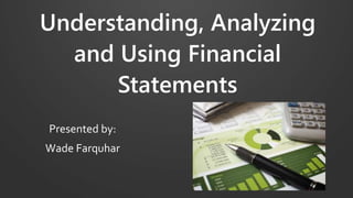 Understanding, Analyzing
and Using Financial
Statements
Presented by:
Wade Farquhar
 