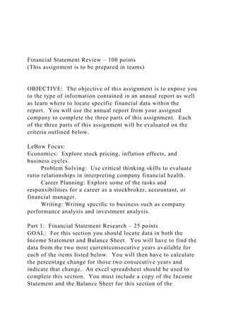 Financial Statement Review – 100 points
(This assignment is to be prepared in teams)
OBJECTIVE: The objective of this assignment is to expose you
to the type of information contained in an annual report as well
as learn where to locate specific financial data within the
report. You will use the annual report from your assigned
company to complete the three parts of this assignment. Each
of the three parts of this assignment will be evaluated on the
criteria outlined below.
LeBow Focus:
Economics: Explore stock pricing, inflation effects, and
business cycles.
Problem Solving: Use critical thinking skills to evaluate
ratio relationships in interpreting company financial health.
Career Planning: Explore some of the tasks and
responsibilities for a career as a stockbroker, accountant, or
financial manager.
Writing: Writing specific to business such as company
performance analysis and investment analysis.
Part 1: Financial Statement Research – 25 points
GOAL: For this section you should locate data in both the
Income Statement and Balance Sheet. You will have to find the
data from the two most currentconsecutive years available for
each of the items listed below. You will then have to calculate
the percentage change for those two consecutive years and
indicate that change. An excel spreadsheet should be used to
complete this section. You must include a copy of the Income
Statement and the Balance Sheet for this section of the
 