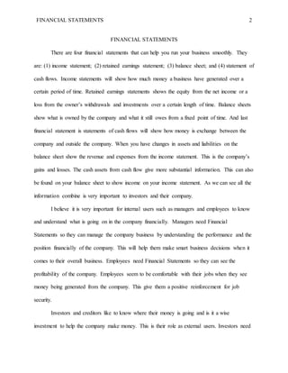 FINANCIAL STATEMENTS 2 
FINANCIAL STATEMENTS 
There are four financial statements that can help you run your business smoothly. They 
are: (1) income statement; (2) retained earnings statement; (3) balance sheet; and (4) statement of 
cash flows. Income statements will show how much money a business have generated over a 
certain period of time. Retained earnings statements shows the equity from the net income or a 
loss from the owner’s withdrawals and investments over a certain length of time. Balance sheets 
show what is owned by the company and what it still owes from a fixed point of time. And last 
financial statement is statements of cash flows will show how money is exchange between the 
company and outside the company. When you have changes in assets and liabilities on the 
balance sheet show the revenue and expenses from the income statement. This is the company’s 
gains and losses. The cash assets from cash flow give more substantial information. This can also 
be found on your balance sheet to show income on your income statement. As we can see all the 
information combine is very important to investors and their company. 
I believe it is very important for internal users such as managers and employees to know 
and understand what is going on in the company financially. Managers need Financial 
Statements so they can manage the company business by understanding the performance and the 
position financially of the company. This will help them make smart business decisions when it 
comes to their overall business. Employees need Financial Statements so they can see the 
profitability of the company. Employees seem to be comfortable with their jobs when they see 
money being generated from the company. This give them a positive reinforcement for job 
security. 
Investors and creditors like to know where their money is going and is it a wise 
investment to help the company make money. This is their role as external users. Investors need 
 
