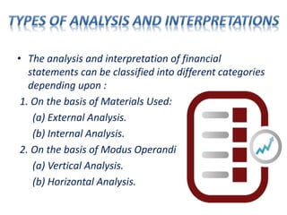 • The analysis and interpretation of financial
statements can be classified into different categories
depending upon :
1. On the basis of Materials Used:
(a) External Analysis.
(b) Internal Analysis.
2. On the basis of Modus Operandi
(a) Vertical Analysis.
(b) Horizontal Analysis.
 