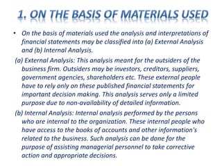 • On the basis of materials used the analysis and interpretations of
financial statements may be classified into (a) External Analysis
and (b) Internal Analysis.
(a) External Analysis: This analysis meant for the outsiders of the
business firm. Outsiders may be investors, creditors, suppliers,
government agencies, shareholders etc. These external people
have to rely only on these published financial statements for
important decision making. This analysis serves only a limited
purpose due to non-availability of detailed information.
(b) Internal Analysis: Internal analysis performed by the persons
who are internal to the organization. These internal people who
have access to the books of accounts and other information's
related to the business. Such analysis can be done for the
purpose of assisting managerial personnel to take corrective
action and appropriate decisions.
 