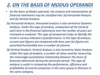 • On the basis of Modus operandi, the analysis and interpretation of
financial statements may be classified into: (a) Horizontal Analysis
and (b) Vertical Analysis.
(a) Horizontal Analysis: Horizontal analysis is also termed as Dynamic
Analysis. Under this type of analysis, comparison of the trend of
each item in the financial statements over the number of years are
reviewed or analyzed. This type of comparison helps to identify the
trend in various indicators of performance. In this type of analysis,
current year figures are compared with base year for figures are
presented horizontally over a number of columns.
(b) Vertical Analysis: Vertical Analysis is also termed as Static Analysis.
Under this type of analysis, a number of ratios used for measuring
the meaningful quantitative relationship between the items of
financial statements during the particular period. This type of
analysis is useful in comparing the performance, efficiency and
profitability of several companies in the same group or divisions in
the same company.
 