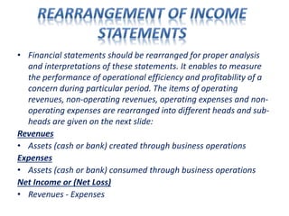 • Financial statements should be rearranged for proper analysis
and interpretations of these statements. It enables to measure
the performance of operational efficiency and profitability of a
concern during particular period. The items of operating
revenues, non-operating revenues, operating expenses and non-
operating expenses are rearranged into different heads and sub-
heads are given on the next slide:
Revenues
• Assets (cash or bank) created through business operations
Expenses
• Assets (cash or bank) consumed through business operations
Net Income or (Net Loss)
• Revenues - Expenses
 