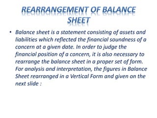 • Balance sheet is a statement consisting of assets and
liabilities which reflected the financial soundness of a
concern at a given date. In order to judge the
financial position of a concern, it is also necessary to
rearrange the balance sheet in a proper set of form.
For analysis and interpretation, the figures in Balance
Sheet rearranged in a Vertical Form and given on the
next slide :
 