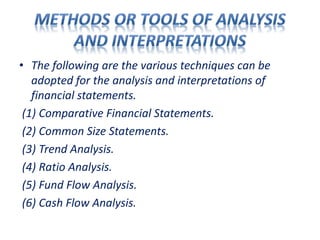 • The following are the various techniques can be
adopted for the analysis and interpretations of
financial statements.
(1) Comparative Financial Statements.
(2) Common Size Statements.
(3) Trend Analysis.
(4) Ratio Analysis.
(5) Fund Flow Analysis.
(6) Cash Flow Analysis.
 