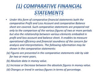 • Under this form of comparative financial statements both the
comparative Profit and Loss Account and comparative Balance
sheet are covered. Such comparative statements are prepared not
only to the comparison of the various figures of two or more periods
but also the relationship between various elements embodied in
profit and loss account and balance sheet. It enables to measure
operational efficiency and financial soundness of the concern for
analysis and interpretations. The following information may be
shown in the comparative statements:
(a) Figures are presented in the comparative statements side by side
for two or more years.
(b) Absolute data in money value.
(c) Increase or Decrease between the absolute figures in money value.
(d) Changes or trend in various figures in terms of percentage.
 