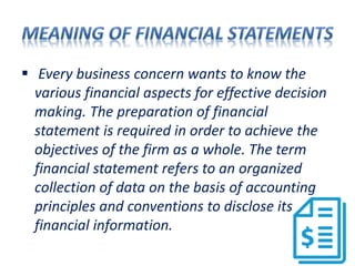  Every business concern wants to know the
various financial aspects for effective decision
making. The preparation of financial
statement is required in order to achieve the
objectives of the firm as a whole. The term
financial statement refers to an organized
collection of data on the basis of accounting
principles and conventions to disclose its
financial information.
 