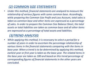 • Under this method, financial statements are analyzed to measure the
relationship of various figures with some common base. Accordingly,
while preparing the Common Size Profit and Loss Account, total sales is
taken as common base and other items are expressed as a percentage
of sales. In order to prepare the Common Size Balance Sheet, the total
assets or total liabilities are taken as common base and all other items
are expressed as a percentage of total assets and liabilities.
• While applying this method, it is necessary to select a period for a
number of years in order to ascertain the percentage relationship of
various items in the financial statements comparing with the items in
base year. When a trend is to be determined by applying this method,
earliest year or first year is taken as the base year. The related items in
the base year are taken as 100 and based on this trend percentage of
corresponding figures of financial statements in the other years are
concluded.
 