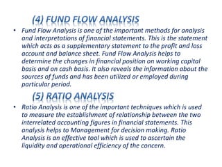 • Fund Flow Analysis is one of the important methods for analysis
and interpretations of financial statements. This is the statement
which acts as a supplementary statement to the profit and loss
account and balance sheet. Fund Flow Analysis helps to
determine the changes in financial position on working capital
basis and on cash basis. It also reveals the information about the
sources of funds and has been utilized or employed during
particular period.
• Ratio Analysis is one of the important techniques which is used
to measure the establishment of relationship between the two
interrelated accounting figures in financial statements. This
analysis helps to Management for decision making. Ratio
Analysis is an effective tool which is used to ascertain the
liquidity and operational efficiency of the concern.
 