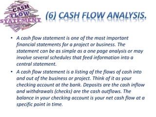 • A cash flow statement is one of the most important
financial statements for a project or business. The
statement can be as simple as a one page analysis or may
involve several schedules that feed information into a
central statement.
• A cash flow statement is a listing of the flows of cash into
and out of the business or project. Think of it as your
checking account at the bank. Deposits are the cash inflow
and withdrawals (checks) are the cash outflows. The
balance in your checking account is your net cash flow at a
specific point in time.
 