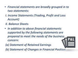 • Financial statements are broadly grouped in to
two statements:
I. Income Statements (Trading, Profit and Loss
Account)
II. Balance Sheets
• In addition to above financial statements
supported by the following statements are
prepared to meet the needs of the business
concern:
(a) Statement of Retained Earnings
(b) Statement of Changes in Financial Position
 