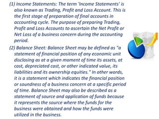 (1) Income Statements: The term 'Income Statements' is
also known as Trading, Profit and Loss Account. This is
the first stage of preparation of final accounts in
accounting cycle. The purpose of preparing Trading,
Profit and Loss Accounts to ascertain the Net Profit or
Net Loss of a business concern during the accounting
period.
(2) Balance Sheet: Balance Sheet may be defined as "a
statement of financial position of any economic unit
disclosing as at a given moment of time its assets, at
cost, depreciated cost, or other indicated value, its
liabilities and its ownership equities." In other words,
it is a statement which indicates the financial position
or soundness of a business concern at a specific period
of time. Balance Sheet may also be described as a
statement of source and application of funds because
it represents the source where the funds for the
business were obtained and how the funds were
utilized in the business.
 