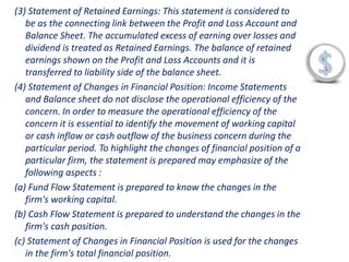 (3) Statement of Retained Earnings: This statement is considered to
be as the connecting link between the Profit and Loss Account and
Balance Sheet. The accumulated excess of earning over losses and
dividend is treated as Retained Earnings. The balance of retained
earnings shown on the Profit and Loss Accounts and it is
transferred to liability side of the balance sheet.
(4) Statement of Changes in Financial Position: Income Statements
and Balance sheet do not disclose the operational efficiency of the
concern. In order to measure the operational efficiency of the
concern it is essential to identify the movement of working capital
or cash inflow or cash outflow of the business concern during the
particular period. To highlight the changes of financial position of a
particular firm, the statement is prepared may emphasize of the
following aspects :
(a) Fund Flow Statement is prepared to know the changes in the
firm's working capital.
(b) Cash Flow Statement is prepared to understand the changes in the
firm's cash position.
(c) Statement of Changes in Financial Position is used for the changes
in the firm's total financial position.
 