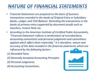 • Financial Statements are prepared on the basis of business
transactions recorded in the books of Original Entry or Subsidiary
Books, Ledger, and Trial Balance. Recording the transactions in the
books of primary entry supported by document proofs such as
Vouchers, Invoice Note etc.
• According to the American Institute of Certified Public Accountants,
"Financial Statement reflects a combination of recorded facts,
accounting conventions and personal judgments and conventions
applied which affect them materially." It is therefore, nature and
accuracy of the data included in the financial statements which are
influenced by the following factors :
(1) Recorded Facts.
(2) Generally Accepted Accounting Principles.
(3) Personal Judgments.
(4) Accounting Conventions.
 