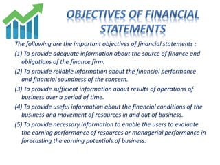 The following are the important objectives of financial statements :
(1) To provide adequate information about the source of finance and
obligations of the finance firm.
(2) To provide reliable information about the financial performance
and financial soundness of the concern.
(3) To provide sufficient information about results of operations of
business over a period of time.
(4) To provide useful information about the financial conditions of the
business and movement of resources in and out of business.
(5) To provide necessary information to enable the users to evaluate
the earning performance of resources or managerial performance in
forecasting the earning potentials of business.
 