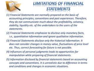 (1) Financial Statements are normally prepared on the basis of
accounting principles, conventions and past experiences. Therefore,
they do not communicate much about the profitability, solvency,
stability, liquidity etc. of the undertakers to the users of the
statements.
(2) Financial Statements emphasize to disclose only monetary facts,
i.e., quantitative information and ignore qualitative information.
(3) Financial Statements disclose only the historical information. It
does not consider changes in money value, fluctuations of price level
etc. Thus, correct forecasting for future is not possible.
(4) Influences of personal judgments leads to opportunities for
manipulation while preparing of financial statements.
(5) Information disclosed by financial statements based on accounting
concepts and conventions. It is unrealistic due to difference in terms
and conditions and changes in economic situations.
 