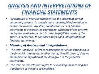 • Presentation of financial statements is the important part of
accounting process. To provide more meaningful information to
enable the owners, investors, creditors or users of financial
statements to evaluate the operational efficiency of the concern
during the particular period. In order to fulfill the needs of the
above. it is essential to consider analysis and interpretation of
financial statements.
• Meaning of Analysis and Interpretations
 The term "Analysis" refers to rearrangement of the data given in
the financial statements. In other words, simplification of data by
methodical classification of the data given in the financial
statements.
 The term "interpretation" refers to "explaining the meaning and
significance of the data so simplified."
 