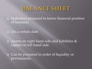  Statement prepared to know financial position
of business.
 On a certain date
 Assets on right hand side and liabilities &
capital on left hand side.
 Can be prepared in order of liquidity or
permanance.
 