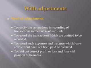  Need of adjustments:
 To rectify the errors done in recording of
transactions in the books of accounts.
 To record the transactions which are omitted to be
recorded.
 To record such expenses and incomes which have
accrued but have not been paid or received,
 To find out correct profit or loss and financial
position of business.
 