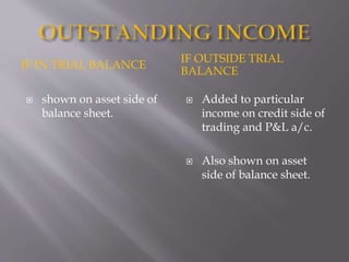 IF IN TRIAL BALANCE
IF OUTSIDE TRIAL
BALANCE
 shown on asset side of
balance sheet.
 Added to particular
income on credit side of
trading and P&L a/c.
 Also shown on asset
side of balance sheet.
 