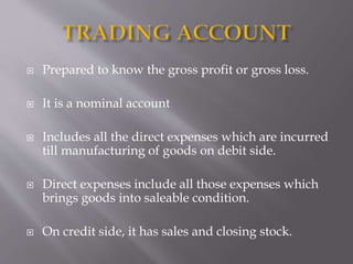 Prepared to know the gross profit or gross loss.
 It is a nominal account
 Includes all the direct expenses which are incurred
till manufacturing of goods on debit side.
 Direct expenses include all those expenses which
brings goods into saleable condition.
 On credit side, it has sales and closing stock.
 