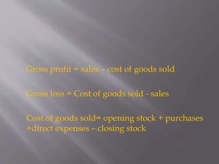 Gross profit = sales – cost of goods sold
Gross loss = Cost of goods sold - sales
Cost of goods sold= opening stock + purchases
+direct expenses – closing stock
 