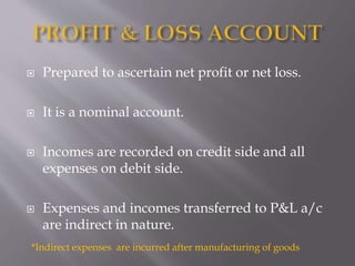  Prepared to ascertain net profit or net loss.
 It is a nominal account.
 Incomes are recorded on credit side and all
expenses on debit side.
 Expenses and incomes transferred to P&L a/c
are indirect in nature.
*Indirect expenses are incurred after manufacturing of goods
 