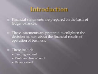  Financial statements are prepared on the basis of
ledger balances.
 These statements are prepared to enlighten the
decision makers about the financial results of
operation of business.
 These include:
 Trading account
 Profit and loss account
 Balance sheet
 