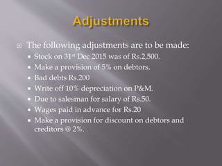  The following adjustments are to be made:
 Stock on 31st Dec 2015 was of Rs.2,500.
 Make a provision of 5% on debtors.
 Bad debts Rs.200
 Write off 10% depreciation on P&M.
 Due to salesman for salary of Rs.50.
 Wages paid in advance for Rs.20
 Make a provision for discount on debtors and
creditors @ 2%.
 