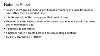 Balance Sheet
• Balance sheet gives a financial position of a company at a specific point in
time rather than a period of time.
• It is like a photo of the company at that point of time.
• Meaning that the balance sheet of today isn’t as same as it would hav been
one or two months ago.
• It changes on daily basis.
• A Balance Sheet is created around an “Accounting Equation”.
• ASSETS = LIABILITIES + EQUITY
 