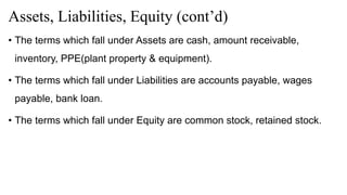 Assets, Liabilities, Equity (cont’d)
• The terms which fall under Assets are cash, amount receivable,
inventory, PPE(plant property & equipment).
• The terms which fall under Liabilities are accounts payable, wages
payable, bank loan.
• The terms which fall under Equity are common stock, retained stock.
 