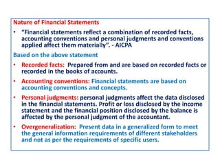 Nature of Financial Statements
• “Financial statements reflect a combination of recorded facts,
accounting conventions and personal judgments and conventions
applied affect them materially”. - AICPA
Based on the above statement
• Recorded facts: Prepared from and are based on recorded facts or
recorded in the books of accounts.
• Accounting conventions: Financial statements are based on
accounting conventions and concepts.
• Personal judgments: personal judgments affect the data disclosed
in the financial statements. Profit or loss disclosed by the income
statement and the financial position disclosed by the balance is
affected by the personal judgment of the accountant.
• Overgeneralization: Present data in a generalized form to meet
the general information requirements of different stakeholders
and not as per the requirements of specific users.
 