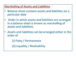 Marshalling of Assets and Liabilities
• Balance sheet contains assets and liabilities on a
particular date
• Order in which assets and liabilities are arranged
in a balance sheet is known as marshalling of
assets and liabilities.
• Assets and liabilities can be arranged either in the
order of
(i) Fixity / Permanence
(Ii) Liquidity / Realisability
 