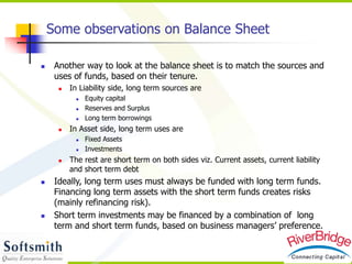 Some observations on Balance Sheet
 Another way to look at the balance sheet is to match the sources and
uses of funds, based on their tenure.
 In Liability side, long term sources are
 Equity capital
 Reserves and Surplus
 Long term borrowings
 In Asset side, long term uses are
 Fixed Assets
 Investments
 The rest are short term on both sides viz. Current assets, current liability
and short term debt
 Ideally, long term uses must always be funded with long term funds.
Financing long term assets with the short term funds creates risks
(mainly refinancing risk).
 Short term investments may be financed by a combination of long
term and short term funds, based on business managers’ preference.
 
