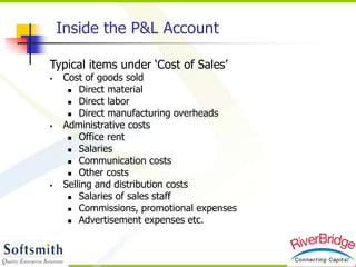 Typical items under ‘Cost of Sales’
 Cost of goods sold
 Direct material
 Direct labor
 Direct manufacturing overheads
 Administrative costs
 Office rent
 Salaries
 Communication costs
 Other costs
 Selling and distribution costs
 Salaries of sales staff
 Commissions, promotional expenses
 Advertisement expenses etc.
Inside the P&L Account
 