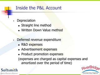  Depreciation
 Straight line method
 Written Down Value method
 Deferred revenue expenditure
 R&D expenses
 Advertisement expenses
 Product promotion expenses
(expenses are charged as capital expenses and
amortized over the period of time)
Inside the P&L Account
 