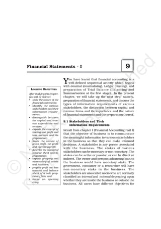 d
   Financial Statements - I                                                    9




                                                           he
                                  Y    ou have learnt that financial accounting is a
                                       well-defined sequential activity which begins
                                  with Journal (Journalising), Ledger (Posting), and




                                                         is
    LEARNING OBJECTIVES           preparation of Trial Balance (Balancing and
   After studying this chapter,   Summarisation at the first stage). In the present




                                                       bl
   you will be able to :          chapter, we will take up the next step, namely,
   • state the nature of the      preparation of financial statements, and discuss the
      financial statements;
                                  types of information requirements of various
   • identify the various
          pu
      stakeholders and their      stakeholders, the distinction between capital and
      information require-        revenue items and its importance and the nature
      ments;                      of financial statements and the preparation thereof.
     be T

   • distinguish between
      the capital and reve-       9.1 Stakeholders and Their
       re
      nue expenditure and
                                      Information Requirements
    o R


      receipts;
   • explain the concept of       Recall from chapter I (Financial Accounting Part I)
      trading and profit and
                                  that the objective of business is to communicate
  tt E



      loss account and its
      preparation;                the meaningful information to various stakeholders
   • State the nature of          in the business so that they can make informed
      gross profit, net profit    decisions. A stakeholder is any person associated
     C




      and operating profit;
                                  with the business. The stakes of various
   • describe the concept of
      balance sheet and its       stakeholders can be monetary or non-monetary. The
no N




      preparation;                stakes can be active or passive; or can be direct or
   • explain grouping and         indirect. The owner and persons advancing loan to
      marshalling of assets       the business would have monetary stake. The
      and liabilities;
                                  government, consumer or a researcher will have
   • prepare profit and loss
  ©




      account and balance         non-monetary stake in the business. The
      sheet of a sole prop-       stakeholders are also called users who are normally
      rietory firm; and           classified as internal and external depending upon
   • make an opening              whether they are inside the business or outside the
      entry.
                                  business. All users have different objectives for
 