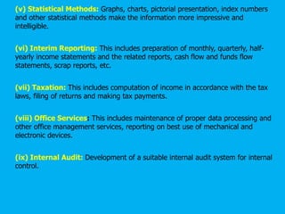 (v) Statistical Methods: Graphs, charts, pictorial presentation, index numbers
and other statistical methods make the information more impressive and
intelligible.
(vi) Interim Reporting: This includes preparation of monthly, quarterly, half-
yearly income statements and the related reports, cash flow and funds flow
statements, scrap reports, etc.
(vii) Taxation: This includes computation of income in accordance with the tax
laws, filing of returns and making tax payments.
(viii) Office Services: This includes maintenance of proper data processing and
other office management services, reporting on best use of mechanical and
electronic devices.
(ix) Internal Audit: Development of a suitable internal audit system for internal
control.
 
