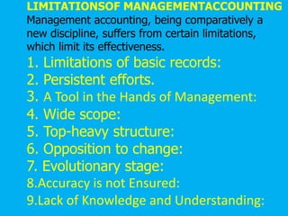 LIMITATIONSOF MANAGEMENTACCOUNTING
Management accounting, being comparatively a
new discipline, suffers from certain limitations,
which limit its effectiveness.
1. Limitations of basic records:
2. Persistent efforts.
3. A Tool in the Hands of Management:
4. Wide scope:
5. Top-heavy structure:
6. Opposition to change:
7. Evolutionary stage:
8.Accuracy is not Ensured:
9.Lack of Knowledge and Understanding:
 