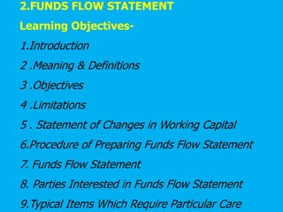 2.FUNDS FLOW STATEMENT
Learning Objectives-
1.Introduction
2 .Meaning & Definitions
3 .Objectives
4 .Limitations
5 . Statement of Changes in Working Capital
6.Procedure of Preparing Funds Flow Statement
7. Funds Flow Statement
8. Parties Interested in Funds Flow Statement
9.Typical Items Which Require Particular Care
 