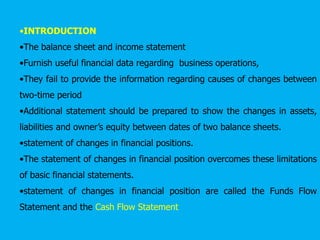 •INTRODUCTION
•The balance sheet and income statement
•Furnish useful financial data regarding business operations,
•They fail to provide the information regarding causes of changes between
two-time period
•Additional statement should be prepared to show the changes in assets,
liabilities and owner’s equity between dates of two balance sheets.
•statement of changes in financial positions.
•The statement of changes in financial position overcomes these limitations
of basic financial statements.
•statement of changes in financial position are called the Funds Flow
Statement and the Cash Flow Statement
 