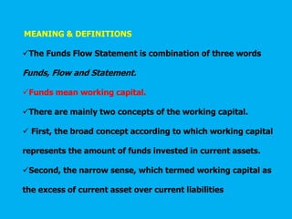MEANING & DEFINITIONS
The Funds Flow Statement is combination of three words
Funds, Flow and Statement.
Funds mean working capital.
There are mainly two concepts of the working capital.
 First, the broad concept according to which working capital
represents the amount of funds invested in current assets.
Second, the narrow sense, which termed working capital as
the excess of current asset over current liabilities
 