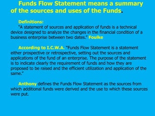 Funds Flow Statement means a summary
of the sources and uses of the Funds.
Definitions:
“A statement of sources and application of funds is a technical
device designed to analyze the changes in the financial condition of a
business enterprise between two dates.” Foulke
According to I.C.W.A. “Funds Flow Statement is a statement
either prospective or retrospective, setting out the sources and
applications of the fund of an enterprise. The purpose of the statement
is to indicate clearly the requirement of funds and how they are
proposed to be raised and the efficient utilization and application of the
same.”
Anthony defines the Funds Flow Statement as the sources from
which additional funds were derived and the use to which these sources
were put.
 