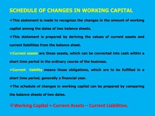 SCHEDULE OF CHANGES IN WORKING CAPITAL
This statement is made to recognize the changes in the amount of working
capital among the dates of two balance sheets.
This statement is prepared by deriving the values of current assets and
current liabilities from the balance sheet.
Current assets are those assets, which can be converted into cash within a
short time period in the ordinary course of the business.
Current liability means those obligations, which are to be fulfilled in a
short time period, generally a financial year.
The schedule of changes in working capital can be prepared by comparing
the balance sheets of two dates.
Working Capital = Current Assets – Current Liabilities.
 